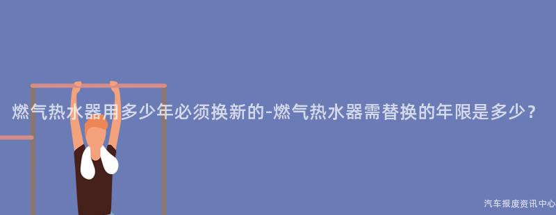燃气热水器用多少年必须换新的-燃气热水器需替换的年限是多少？