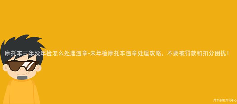 摩托车三年没年检怎么处理违章-未年检摩托车违章处理攻略，不要被罚款和扣分困扰！