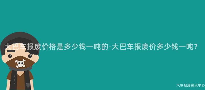 大巴车报废价格是多少钱一吨的-大巴车报废价多少钱一吨？