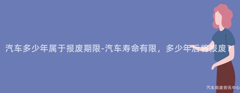 汽车多少年属于报废期限-汽车寿命有限，多少年后将报废？