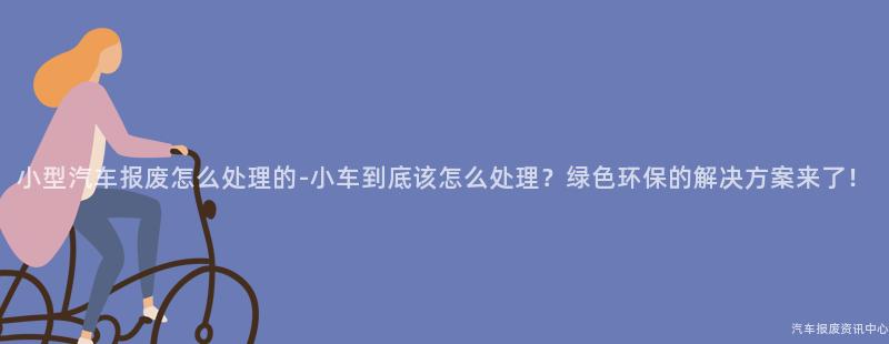 小型汽车报废怎么处理的-小车到底该怎么处理？绿色环保的解决方案来了！