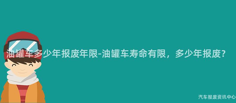 油罐车多少年报废年限-油罐车寿命有限，多少年报废？