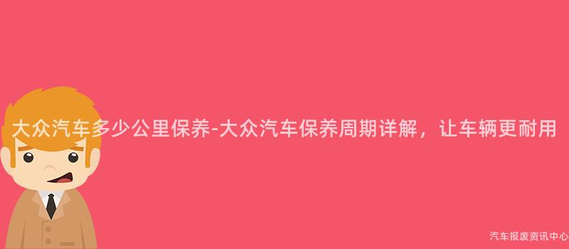 大众汽车多少公里保养-大众汽车保养周期详解，让车辆更耐用
