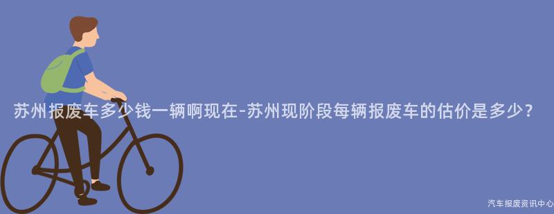 苏州报废车多少钱一辆啊现在-苏州现阶段每辆报废车的估价是多少？