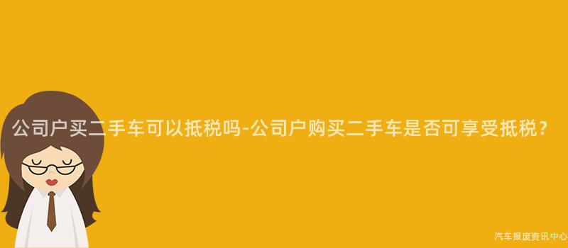 公司户买二手车可以抵税吗-公司户购买二手车是否可享受抵税？