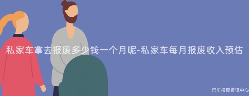 私家车拿去报废多少钱一个月呢-私家车每月报废收入预估