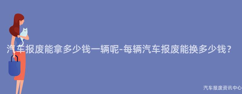 汽车报废能拿多少钱一辆呢-每辆汽车报废能换多少钱？