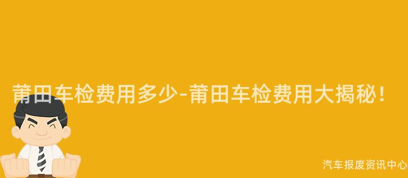 莆田车检费用多少-莆田车检费用大揭秘！