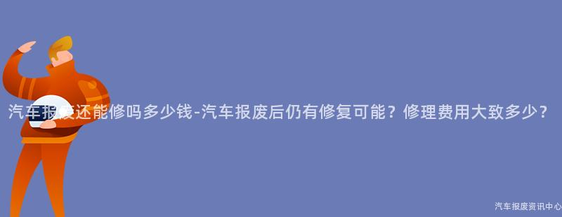 汽车报废还能修吗多少钱-汽车报废后仍有修复可能？修理费用大致多少？