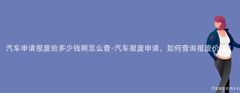 汽车申请报废给多少钱啊怎么查-汽车报废申请，如何查询报废价值？