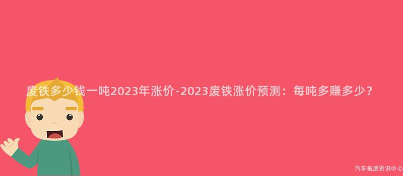 废铁多少钱一吨2023年涨价-2023废铁涨价预测：每吨多赚多少？