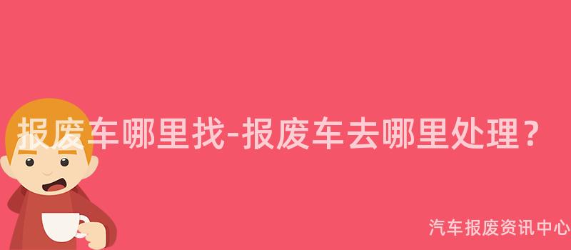 报废车哪里找-报废车去哪里处理？
