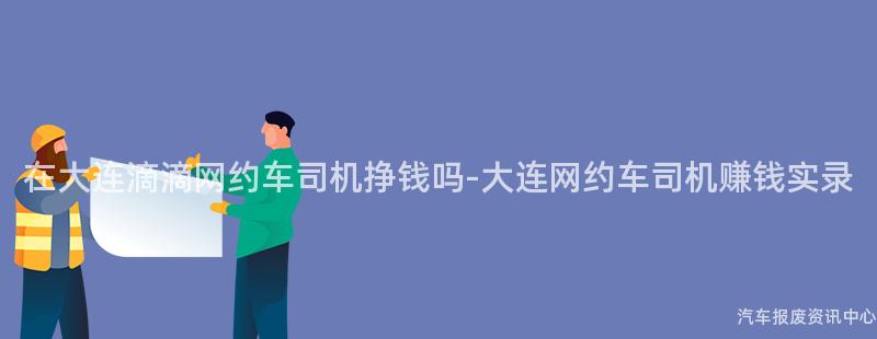 在大连滴滴网约车司机挣钱吗-大连网约车司机赚钱实录