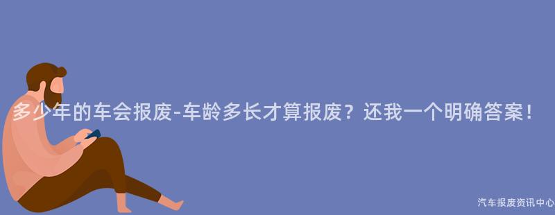 多少年的车会报废-车龄多长才算报废？还我一个明确答案！