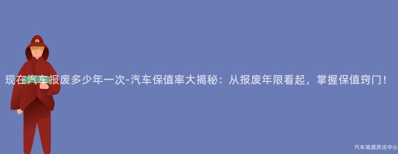 现在汽车报废多少年一次-汽车保值率大揭秘：从报废年限看起，掌握保值窍门！