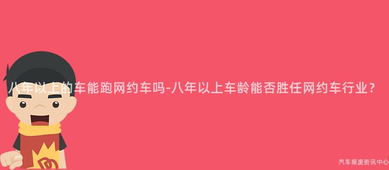 八年以上的车能跑网约车吗-八年以上车龄能否胜任网约车行业？