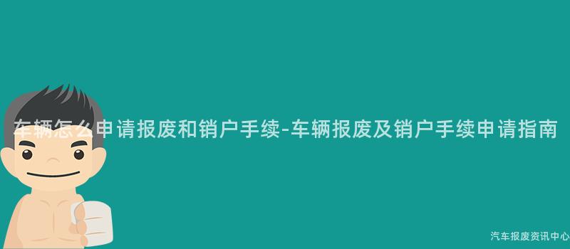 车辆怎么申请报废和销户手续-车辆报废及销户手续申请指南