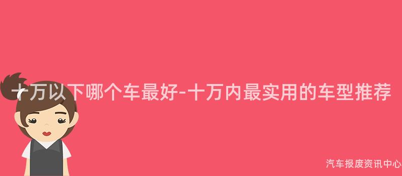 十万以下哪个车最好-十万内最实用的车型推荐
