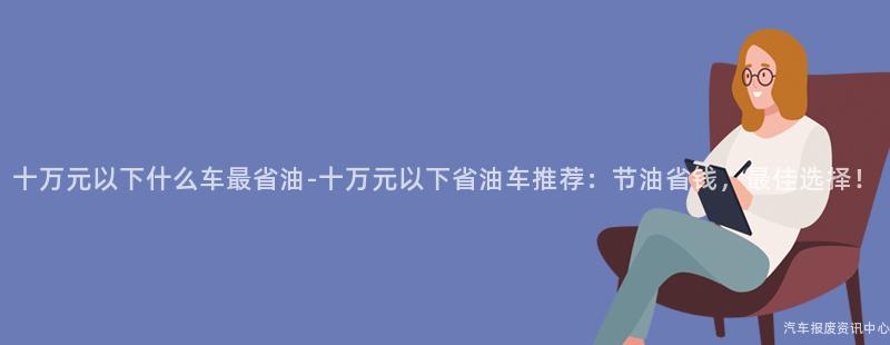 十万元以下什么车最省油-十万元以下省油车推荐：节油省钱，最佳选择！