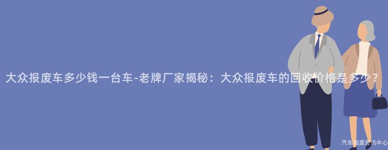 大众报废车多少钱一台车-老牌厂家揭秘：大众报废车的回收价格是多少？