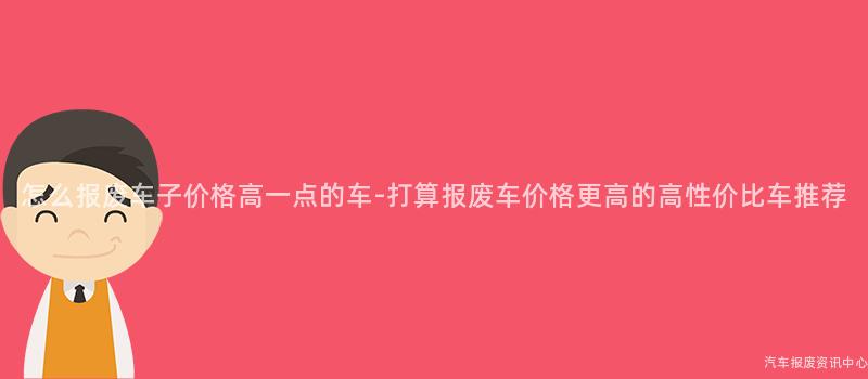 怎么报废车子价格高一点的车-打算报废车价格更高的高性价比车推荐