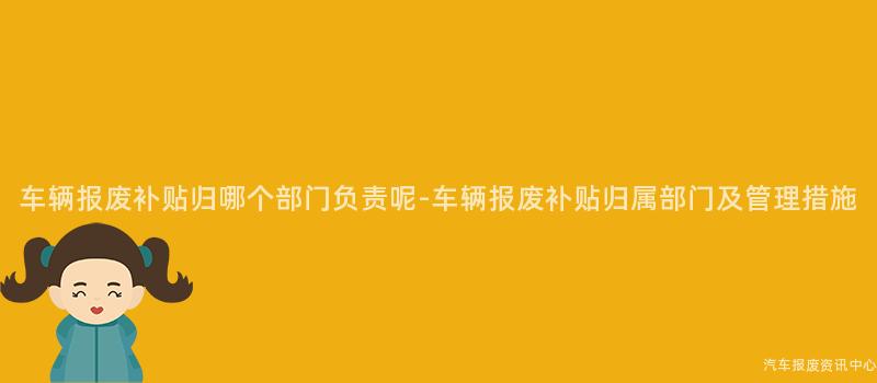 车辆报废补贴归哪个部门负责呢-车辆报废补贴归属部门及管理措施