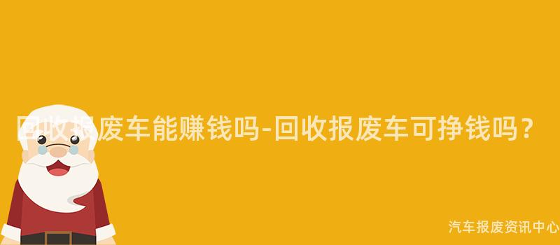 回收报废车能赚钱吗-回收报废车可挣钱吗？