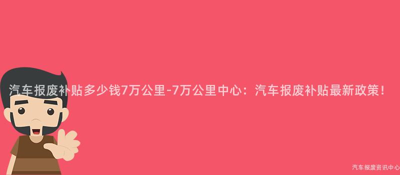 汽车报废补贴多少钱7万公里-7万公里中心：汽车报废补贴最新政策！