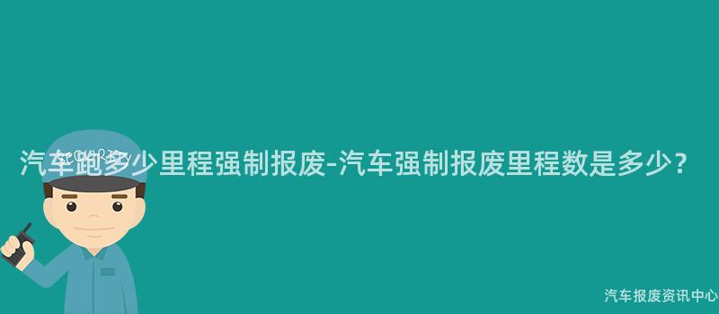 汽车跑多少里程强制报废-汽车强制报废里程数是多少？