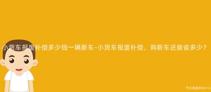 小货车报废补偿多少钱一辆新车-小货车报废补偿，购新车还能省多少？