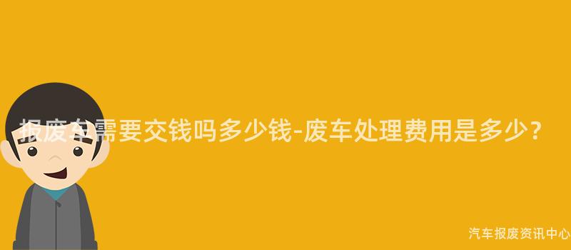 报废车需要交钱吗多少钱-废车处理费用是多少？