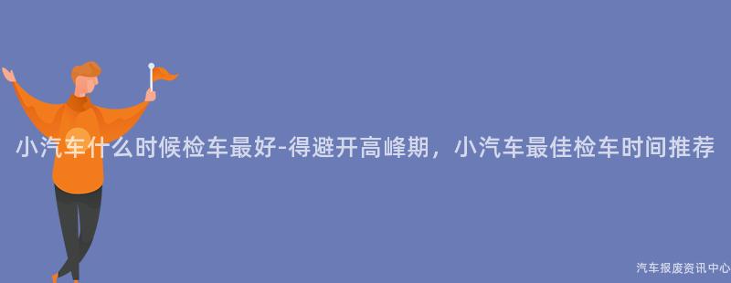 小汽车什么时候检车最好-得避开高峰期，小汽车最佳检车时间推荐