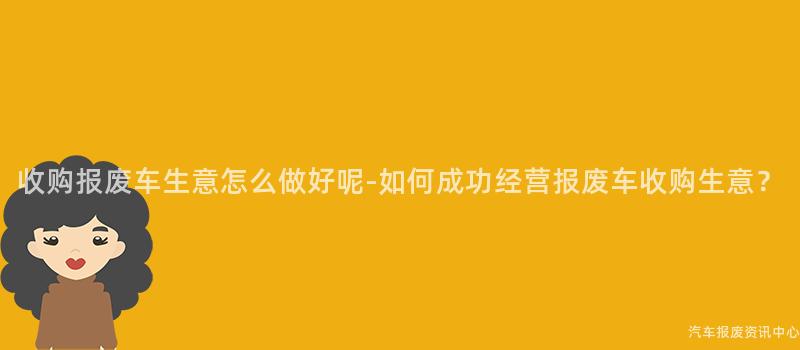 收购报废车生意怎么做好呢-如何成功经营报废车收购生意？