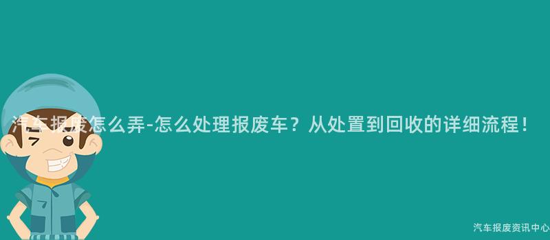 汽车报废怎么弄-怎么处理报废车？从处置到回收的详细流程！