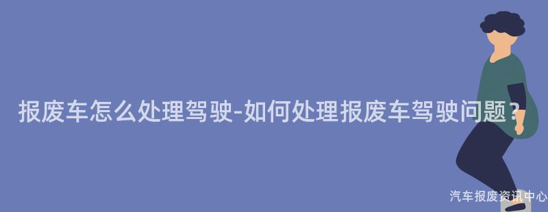 报废车怎么处理驾驶-如何处理报废车驾驶问题？