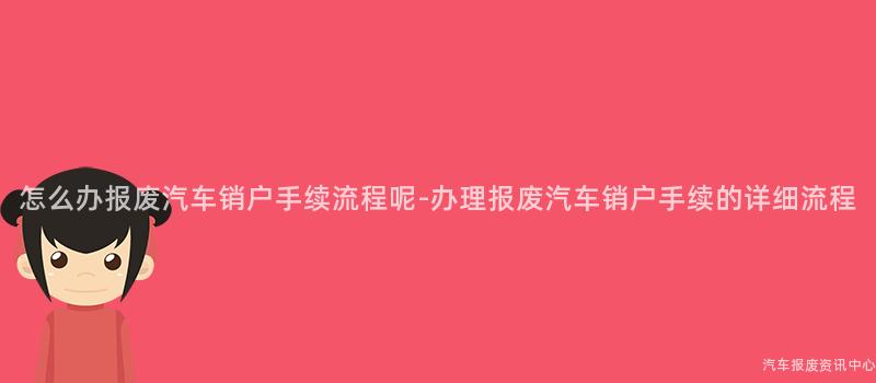 怎么办报废汽车销户手续流程呢-办理报废汽车销户手续的详细流程