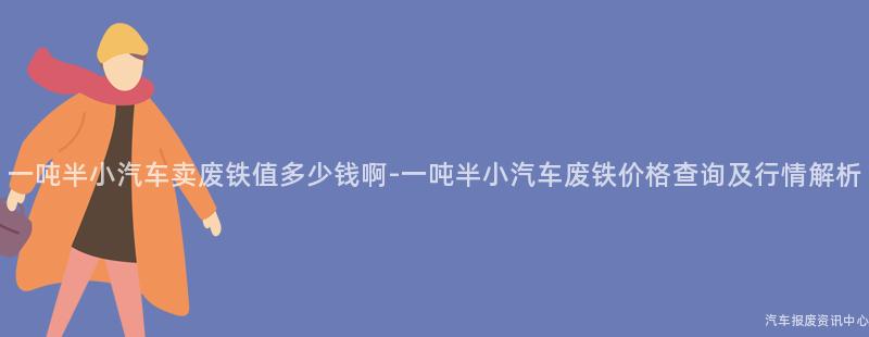 一吨半小汽车卖废铁值多少钱啊-一吨半小汽车废铁价格查询及行情解析