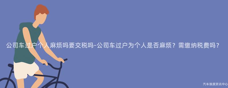 公司车过户个人麻烦吗要交税吗-公司车过户为个人是否麻烦？需缴纳税费吗？