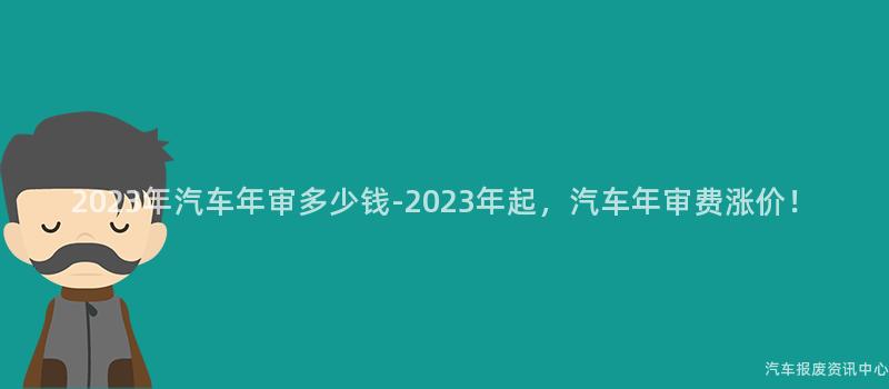 2023年汽车年审多少钱-2023年起，汽车年审费涨价！
