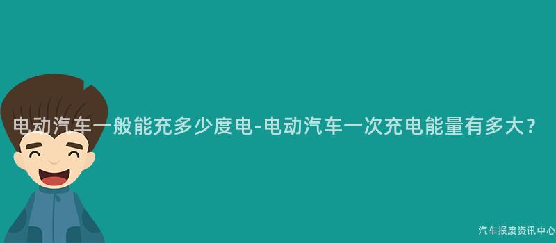 电动汽车一般能充多少度电-电动汽车一次充电能量有多大？