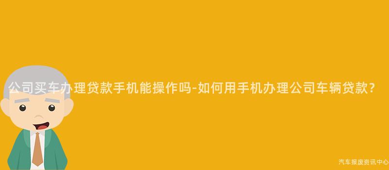 公司买车办理贷款手机能操作吗-如何用手机办理公司车辆贷款？