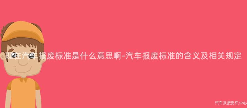现在汽车报废标准是什么意思啊-汽车报废标准的含义及相关规定