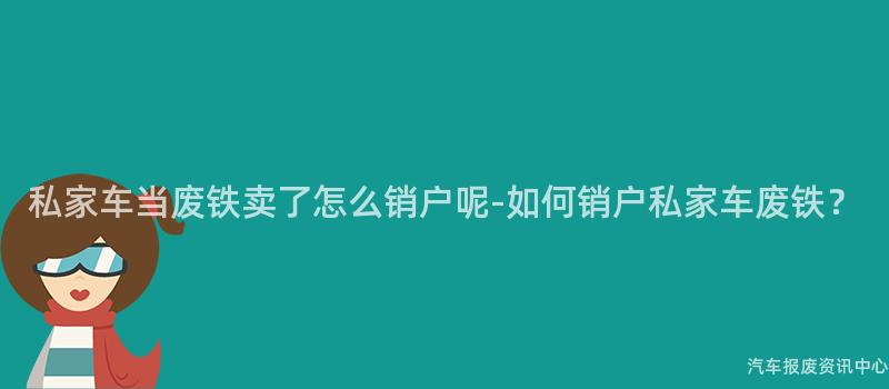 私家车当废铁卖了怎么销户呢-如何销户私家车废铁？