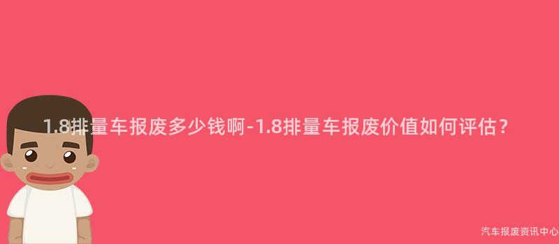 1.8排量车报废多少钱啊-1.8排量车报废价值如何评估？