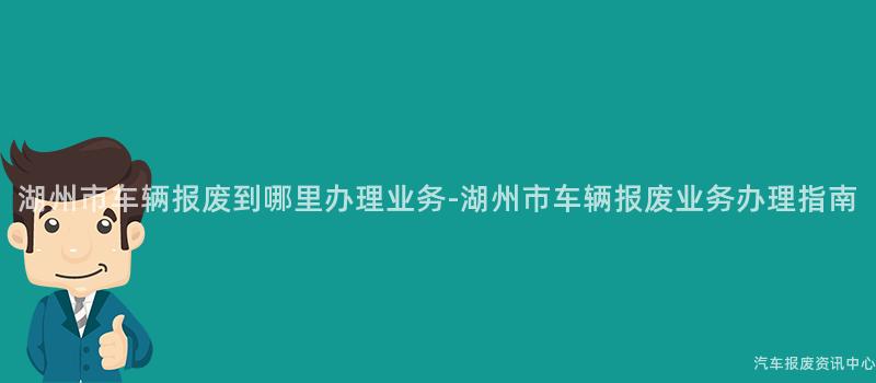 湖州市车辆报废到哪里办理业务-湖州市车辆报废业务办理指南