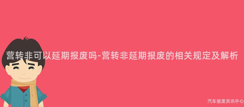 营转非可以延期报废吗-营转非延期报废的相关规定及解析