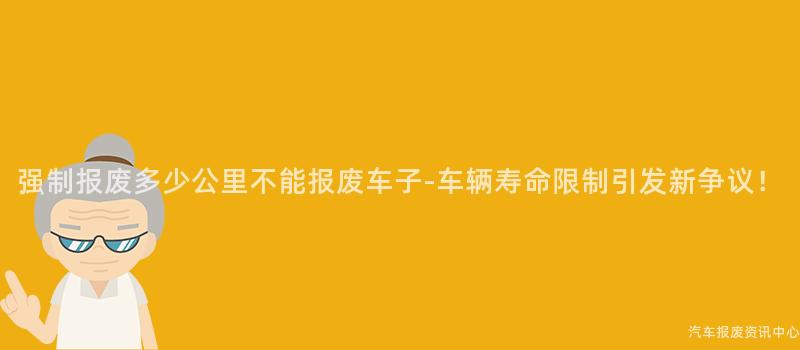 强制报废多少公里不能报废车子-车辆寿命限制引发新争议！