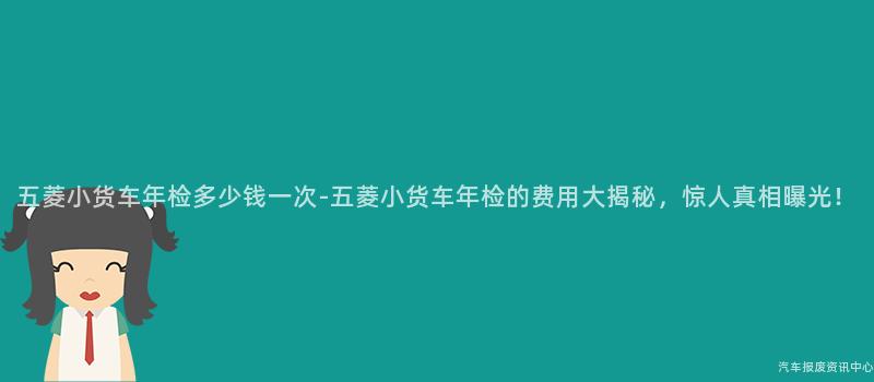 五菱小货车年检多少钱一次-五菱小货车年检的费用大揭秘，惊人真相曝光！