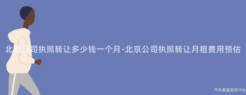 北京公司执照转让多少钱一个月-北京公司执照转让月租费用预估