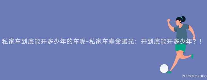 私家车到底能开多少年的车呢-私家车寿命曝光：开到底能开多少年？！